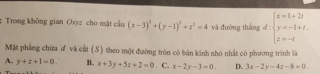 Trong không gian Oxyz cho mặt cầu (x-3)^2+(y-1)^2+z^2=4 và đường thắng d:beginarrayl x=1+2t y=-1+t. z=-tendarray.
Mặt phẳng chứa đ và cắt (S) theo một đường tròn có bán kính nhỏ nhất có phương trình là
A. y+z+1=0. B. x+3y+5z+2=0. C. x-2y-3=0 D. 3x-2y-4z-8=0.