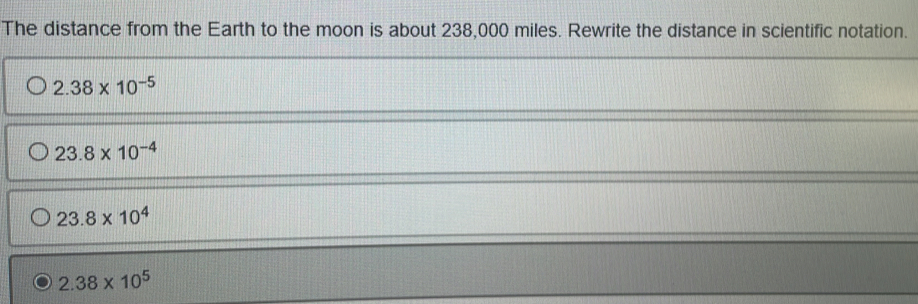 The distance from the Earth to the moon is about 238,000 miles. Rewrite the distance in scientific notation.
2.38* 10^(-5)
23.8* 10^(-4)
23.8* 10^4
2.38* 10^5