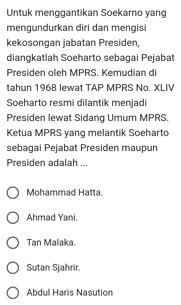 Untuk menggantikan Soekarno yang
mengundurkan diri dan mengisi
kekosongan jabatan Presiden,
diangkatlah Soeharto sebagai Pejabat
Presiden oleh MPRS. Kemudian di
tahun 1968 lewat TAP MPRS No. XLIV
Soeharto resmi dilantik menjadi
Presiden lewat Sidang Umum MPRS.
Ketua MPRS yang melantik Soeharto
sebagai Pejabat Presiden maupun
Presiden adalah ...
Mohammad Hatta.
Ahmad Yani.
Tan Malaka.
Sutan Sjahrir.
Abdul Haris Nasution