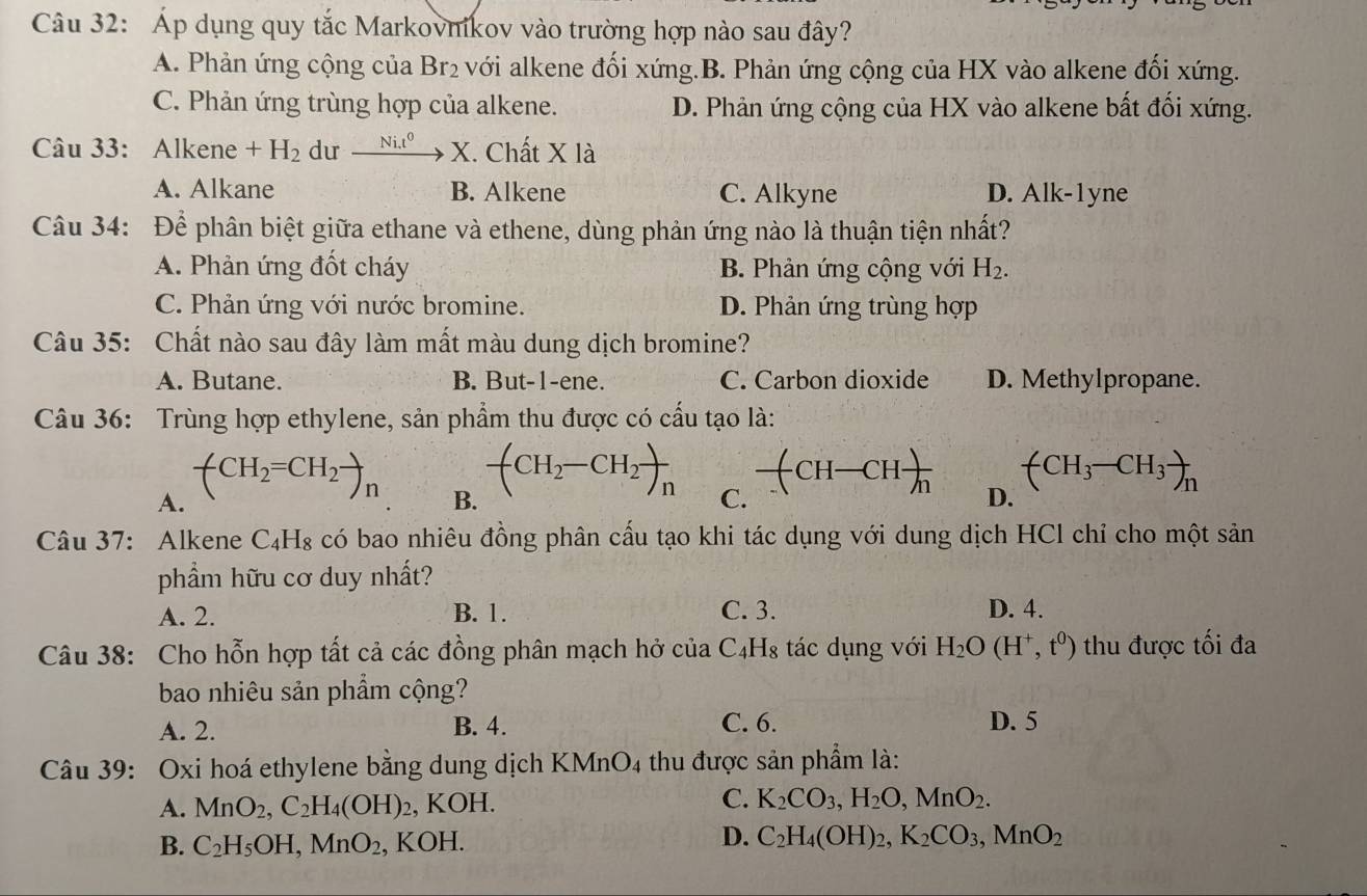 Áp dụng quy tắc Markovnikov vào trường hợp nào sau đây?
A. Phản ứng cộng của Br₂ với alkene đối xứng.B. Phản ứng cộng của HX vào alkene đối xứng.
C. Phản ứng trùng hợp của alkene. D. Phản ứng cộng của HX vào alkene bất đối xứng.
Câu 33: Alkene +H_2 du _ Ni.t^0 X. Chất X là
A. Alkane B. Alkene C. Alkyne D. Alk-1yne
Câu 34: Để phân biệt giữa ethane và ethene, dùng phản ứng nào là thuận tiện nhất?
A. Phản ứng đốt cháy B. Phản ứng cộng với H_2.
C. Phản ứng với nước bromine. D. Phản ứng trùng hợp
Câu 35: Chất nào sau đây làm mất màu dung dịch bromine?
A. Butane. B. But-1-ene. C. Carbon dioxide D. Methylpropane.
Câu 36: Trùng hợp ethylene, sản phẩm thu được có cấu tạo là:
A. (CH_2=CH_2to _n
B. -(CH_2-CH_2)_n
C. frac (CH-CH)
(CH_3-CH_3)_n
D.
Câu 37: Alkene C₄H₈ có bao nhiêu đồng phân cấu tạo khi tác dụng với dung dịch HCl chỉ cho một sản
phẩm hữu cơ duy nhất?
A. 2. B. 1. C. 3. D. 4.
Câu 38: Cho hỗn hợp tất cả các đồng phân mạch hở của C_4H_8 tác dụng với H_2O(H^+,t^0) thu được tối đa
bao nhiêu sản phẩm cộng?
C. 6.
A. 2. B. 4. D. 5
Câu 39: Oxi hoá ethylene bằng dung dịch KMnO4 thu được sản phẩm là:
C.
A. MnO_2,C_2H_4(OH) , KOH. K_2CO_3,H_2O,MnO_2.
B. C_2H_5OH,MnO_2 , KOH.
D. C_2H_4(OH)_2,K_2CO_3,MnO_2