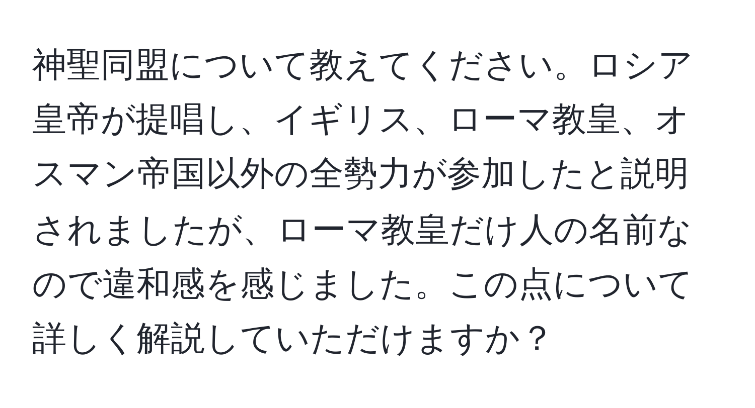 神聖同盟について教えてください。ロシア皇帝が提唱し、イギリス、ローマ教皇、オスマン帝国以外の全勢力が参加したと説明されましたが、ローマ教皇だけ人の名前なので違和感を感じました。この点について詳しく解説していただけますか？