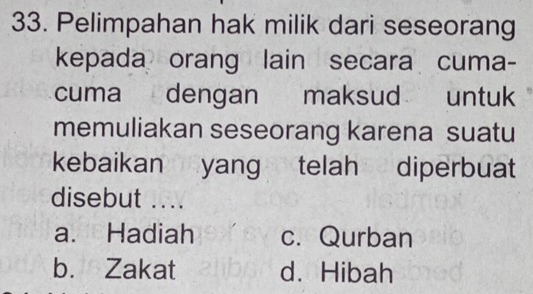 Pelimpahan hak milik dari seseorang
kepada orang lain secara cuma-
cuma dengan maksud untuk
memuliakan seseorang karena suatu
kebaikan yang telah diperbuat
disebut ....
a. Hadiah c. Qurban
b. Zakat d. Hibah