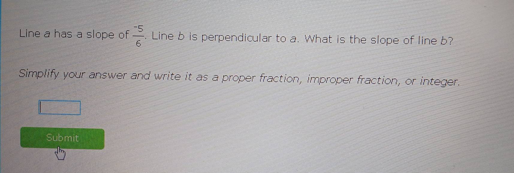 Line a has a slope of frac ^-56. Line b is perpendicular to a. What is the slope of line b? 
Simplify your answer and write it as a proper fraction, improper fraction, or integer. 
Submit