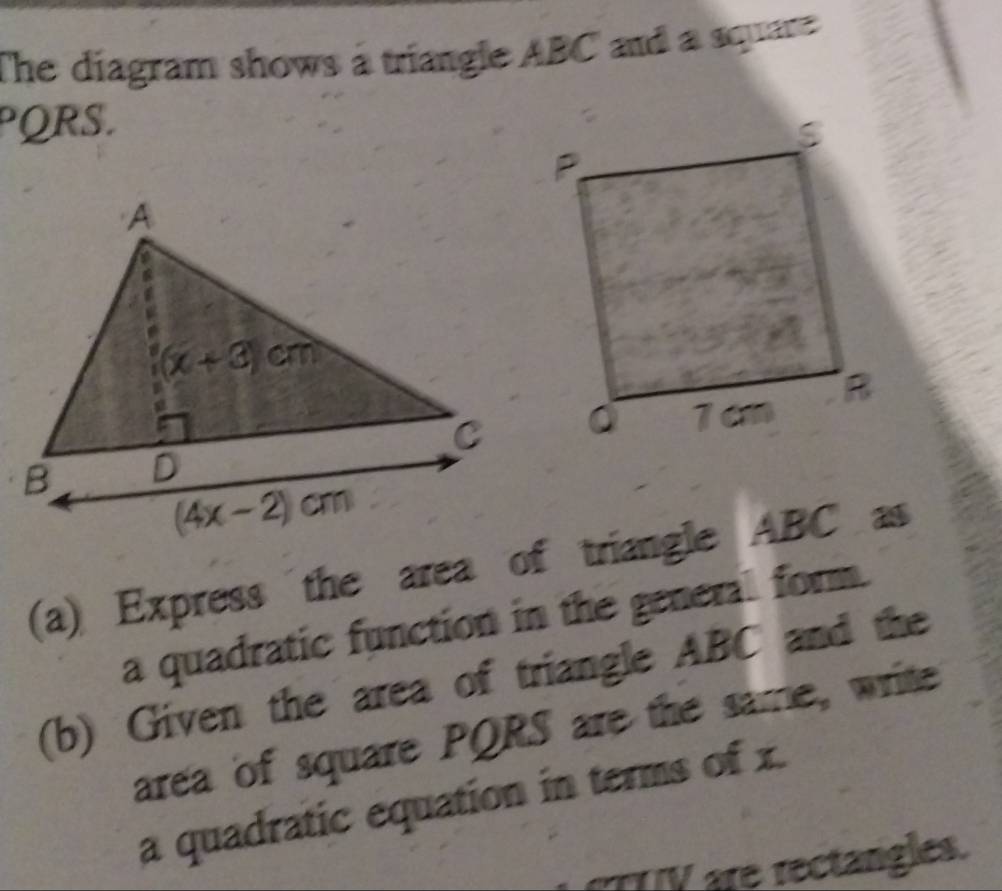 The diagram shows a triangle ABC and a square 
PQRS.
(a) Express the area of triangle ABC as
a quadratic function in the general form.
(b) Given the area of triangle ABC and the
area of square PQRS are the same, write
a quadratic equation in terms of x.
V are rectangles.