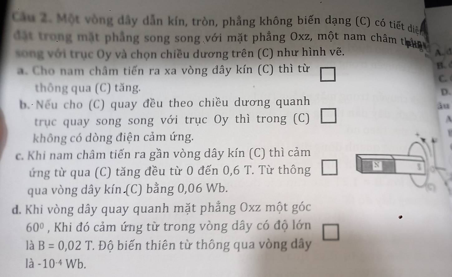 Cầu 2. Một vòng dây dẫn kín, tròn, phẳng không biến dạng (C) có tiết diệ
đặt trong mặt phẳng song song với mặt phẳng Oxz, một nam châm thắn
song với trục Oy và chọn chiều dương trên (C) như hình vẽ. A、d
a. Cho nam châm tiến ra xa vòng dây kín (C) thì từ B.
C. 
thông qua (C) tăng.
D.
b. Nếu cho (C) quay đều theo chiều dương quanh
âu
trục quay song song với trục Oy thì trong (C) □ 
A
không có dòng điện cảm ứng.
c. Khi nam châm tiến ra gần vòng dây kín (C) thì cảm
ứng từ qua (C) tăng đều từ 0 đến 0,6 T. Từ thông
N
qua vòng dây kín (C) bằng 0,06 Wb.
d. Khi vòng dây quay quanh mặt phẳng Oxz một góc
60° , Khi đó cảm ứng từ trong vòng dây có độ lớn
là B=0,02 1 T Độ biến thiên từ thông qua vòng dây
là -10^(-4)Wb.