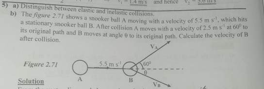 _1=1.4m/s and hence v_2=_ 5.6 [ ] D
5) a) Distinguish between elastic and inelastic collisions.
b) The figure 2.71 shows a snooker ball A moving with a velocity of 5.5ms^(-1) , which hits
a stationary snooker ball B. After collision A moves with a velocity of 2.5ms^(-1) at 60° to
its original path and B moves at angle θ to its original path. Calculate the velocity of B
after collision.
Figure 2.71
Solution