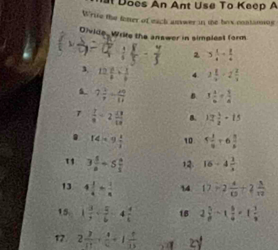 Does An Ant Use To Keep A 
Write the fetter of each answer in te box contamng 
Divide. Write the answer in simplest form 
2 5 1/4 + 2/4 
3. 12 a/b + 1/b 
4. 2 1/2 -2 2/3 
7 3/7 /  29/11 
B. 3 4/6 + 5/6 
7  7/9 / 2 13/10 
B. 12 1/2 -15
14* 9 1/2 
10 5 1/8 +6 3/8 
1 3 5/8 +5 4/5 
12. 16+4 2/3 
13 4 1/4 + 1/8  17/ 2 4/15 +2 5/12 
14 
15. 1 3/7 + 5/6 -4 4/5  18 2 5/8 -1 5/4 =1 3/8 
17 2 3/11 + 4/6 +1 5/15  2y