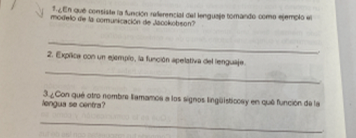 ¿En qué consiste la función referencial del lenguaje tomando como ejemplo el 
modelo de la comunicación de Jacokobson? 
_ 
. 
2. Exprica con un ejemplo, la función apelativa del lenguaje. 
_ 
3.¿Con qué otro nombre lamamos a los signos lingüsticcay en qué función de la 
lengua se centra? 
_