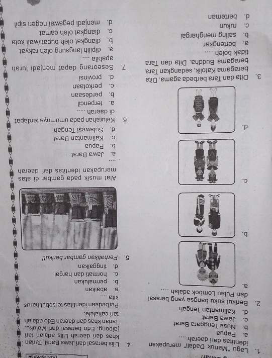 Lagu "Manúk Dadali" merupakan 4. Lilis berasal dari Jawa Barat, Tarian
identitas dari daerah ....
a. Papua khas dari daerah Lilis adalah tari
jaipong. Edo berasal dari Maluku.
b. Nusa Tenggara Barat
Tarian khas dari daerah Edo adalah
c. Jawa Barat
d. Kalimantan Tengah tari cakalele.
2. Berikut suku bangsa yang berasal kita Perbedaan identitas tersebut harus
....
dari Pulau Lombok adalah .... a. abaikan
a.
b. permalukan
c. hormati dan hargai
d. tinggalkan
5. Perhatikan gambar berikut!
b.
C.
Alat musik pada gambar di atas
merupakan identitas dari daerah
a. Jawa Barat
b. Papua
c. Kalimantan Barat
d.
d. Sulawesi Tengah
6. Kelurahan pada umumnya terdapat
di daerah ....
a. terpencil
b. perdesaan
c. perkotaan
3. Dita dan Tara berbeda agama. Dita d. provinsi
beragama Katolik, sedangkan Tara
beragama Buddha. Dita dan Tara 7. Seseorang dapat menjadi lurah
tidak boleh .... apabila ....
a. bertengkar a. dipilih langsung oleh rakyat
b. saling menghargai b. diangkat oleh bupati/wali kota
c. rukun c. diangkat oleh camat
d. berteman d. menjadi pegawai negeri sipil