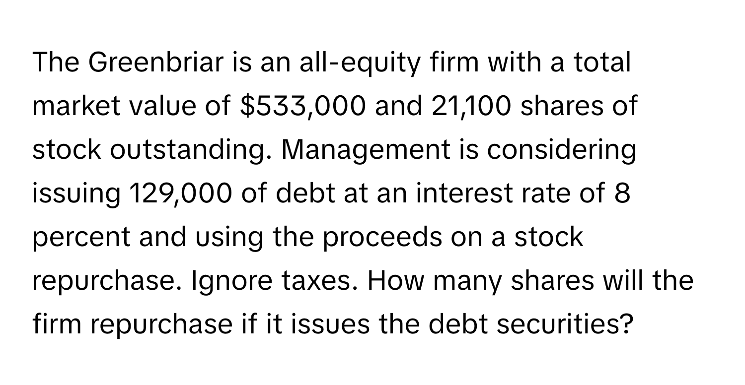 The Greenbriar is an all-equity firm with a total market value of $533,000 and 21,100 shares of stock outstanding. Management is considering issuing 129,000 of debt at an interest rate of 8 percent and using the proceeds on a stock repurchase. Ignore taxes. How many shares will the firm repurchase if it issues the debt securities?