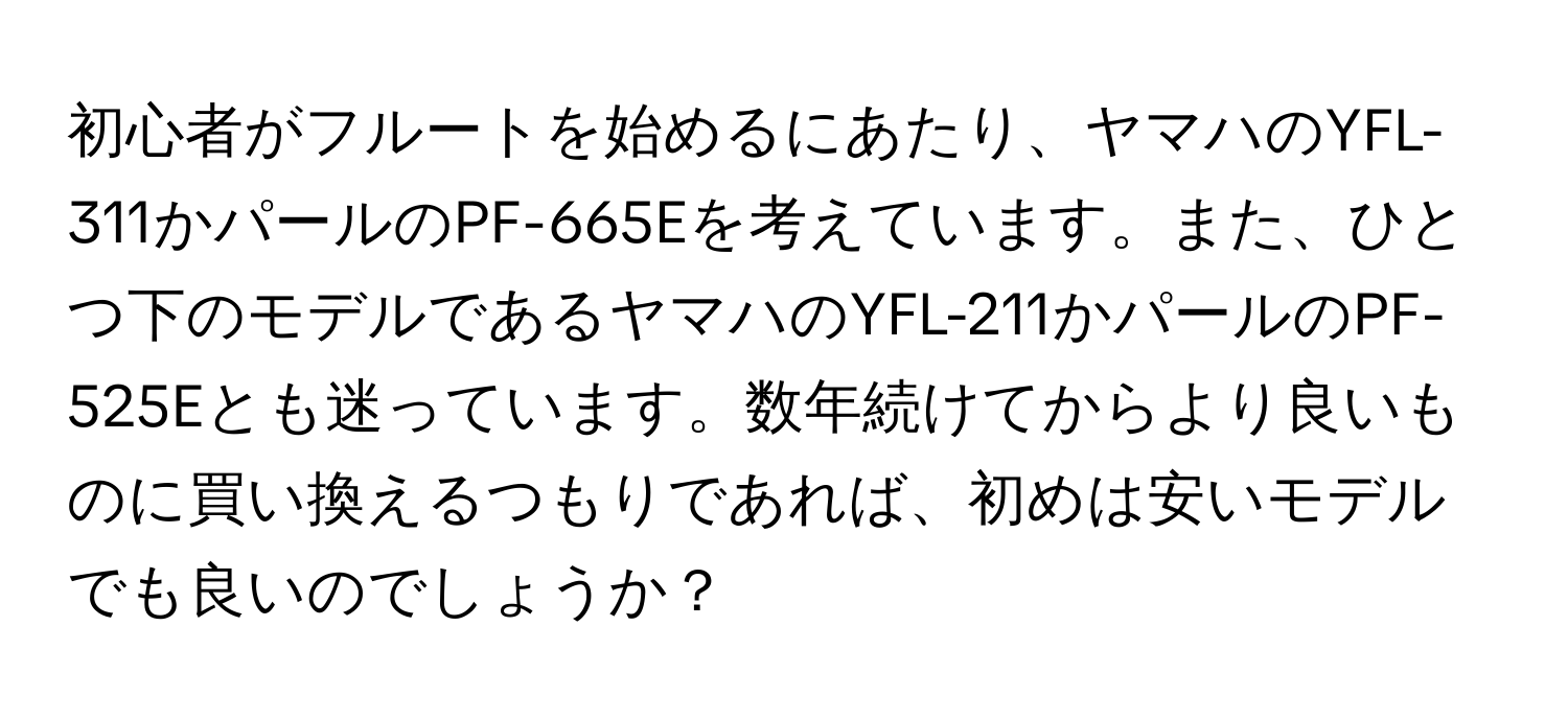 初心者がフルートを始めるにあたり、ヤマハのYFL-311かパールのPF-665Eを考えています。また、ひとつ下のモデルであるヤマハのYFL-211かパールのPF-525Eとも迷っています。数年続けてからより良いものに買い換えるつもりであれば、初めは安いモデルでも良いのでしょうか？