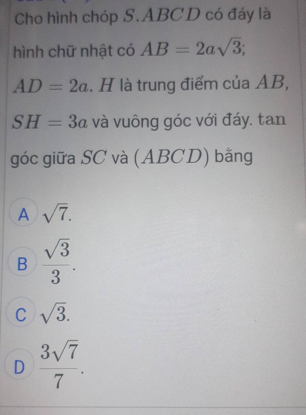 Cho hình chóp S. ABCD có đáy là
hình chữ nhật có AB=2asqrt(3);
AD=2a. H là trung điểm của AB,
SH=3a và vuông góc với đáy. tan
góc giữa SC và (ABCD) bằng
A sqrt(7).
B  sqrt(3)/3 .
C sqrt(3).
D  3sqrt(7)/7 .