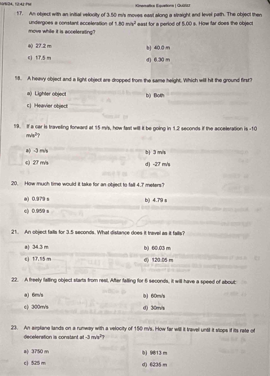 10/6/24, 12:42PM Kinematics Equations | Quizizz
17. An object with an initial velocity of 3.50 m/s moves east along a straight and level path. The object then
undergoes a constant acceleration of 1.80m/s^2 east for a period of 5.00 s. How far does the object
move while it is accelerating?
a) 27.2 m b) 40.0 m
c) 17.5 m d) 6.30 m
18. A heavy object and a light object are dropped from the same height. Which will hit the ground first?
a) Lighter object b) Both
c) Heavier object
19. If a car is traveling forward at 15 m/s, how fast will it be going in 1.2 seconds if the acceleration is -10
m/s^2 2
a) -3 m/s b) 3 m/s
c) 27 m/s d) -27 m/s
20. How much time would it take for an object to fall 4.7 meters?
a) 0.979 s b) 4.79 s
c) 0.959 s
21. An object falls for 3.5 seconds. What distance does it travel as it falls?
a) 34.3 m b) 60.03 m
c) 17.15 m d) 120.05 m
22. A freely falling object starts from rest. After falling for 6 seconds, it will have a speed of about:
a) 6m/s b) 60m/s
c) 300m/s d) 30m/s
23. An airplane lands on a runway with a velocity of 150 m/s. How far will it travel until it stops if its rate of
deceleration is constant at -3m/s^2 ?
a) 3750 m b) 9813 m
c) 525 m d) 6235 m