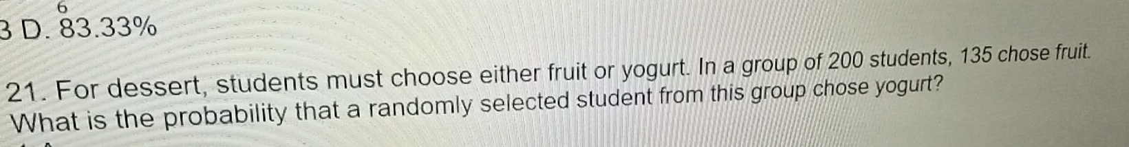 6
3 D. 83.33%
21. For dessert, students must choose either fruit or yogurt. In a group of 200 students, 135 chose fruit.
What is the probability that a randomly selected student from this group chose yogurt?