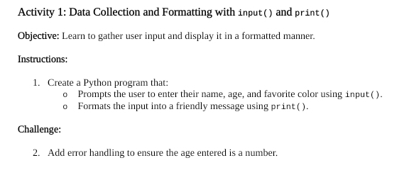 Activity 1: Data Collection and Formatting with input ( ) and print ( ) 
Objective: Learn to gather user input and display it in a formatted manner. 
Instructions: 
1. Create a Python program that: 
0 Prompts the user to enter their name, age, and favorite color using input ( ). 
0 Formats the input into a friendly message using print( ). 
Challenge: 
2. Add error handling to ensure the age entered is a number.