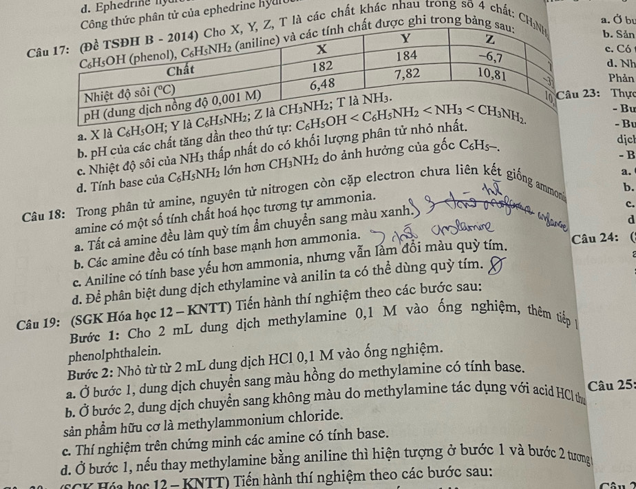 d. Ephedrine ny un
g thức phân tử của ephedrine hydc
C, T là các chất khác nhau trong số 4 chất: CH
a. Ở bu
được ghi trong bảng
b. Sản
c. Có
d. Nh
Phản
23: Thực
a. X là C₆H5OH;
b. pH của các chất tăng dần theo thứ tự:
- Bu
- Bu
c. Nhiệt độ sôi của NH3 thấp nhất do có khối lượng phần tư H
d. Tính base của C_6H_5NH_2 ớ n  ơ n  ( CH_3NH_2 do ảnh hưởng của gốc C₆Hs.
dịch
- B
a.
Câu 18: Trong phân tử amine, nguyên tử nitrogen còn cặp electron chưa liên kết giống ammonia
c.
amine có một số tính chất hoá học tương tự ammonia.
a. Tất cả amine đều làm quỳ tím ẩm chuyển sang màu xanh. b.
ayame
d
b. Các amine đều có tính base mạnh hơn ammonia.
c. Aniline có tính base yếu hơn ammonia, nhưng vẫn làm đổi màu quỳ tím.
Câu 24: 
d. Để phân biệt dung dịch ethylamine và anilin ta có thể dùng quỳ tím.
Câu 19: (SGK Hóa học 12 - KNTT) Tiến hành thí nghiệm theo các bước sau:
Bước 1: Cho 2 mL dung dịch methylamine 0,1 M vào ống nghiệm, thêm tiếp 1
phenolphthalein.
Bước 2: Nhỏ từ từ 2 mL dung dịch HCl 0,1 M vào ống nghiệm.
a. Ở bước 1, dung dịch chuyển sang màu hồng do methylamine có tính base.
b. Ở bước 2, dung dịch chuyển sang không màu do methylamine tác dụng với acid HCl thư  âu 25:
sản phầm hữu cơ là methylammonium chloride.
c. Thí nghiệm trên chứng minh các amine có tính base.
d. Ở bước 1, nếu thay methylamine bằng aniline thì hiện tượng ở bước 1 và bước 2 tương
CK Hóa học 12 - KNTT) Tiến hành thí nghiệm theo các bước sau: