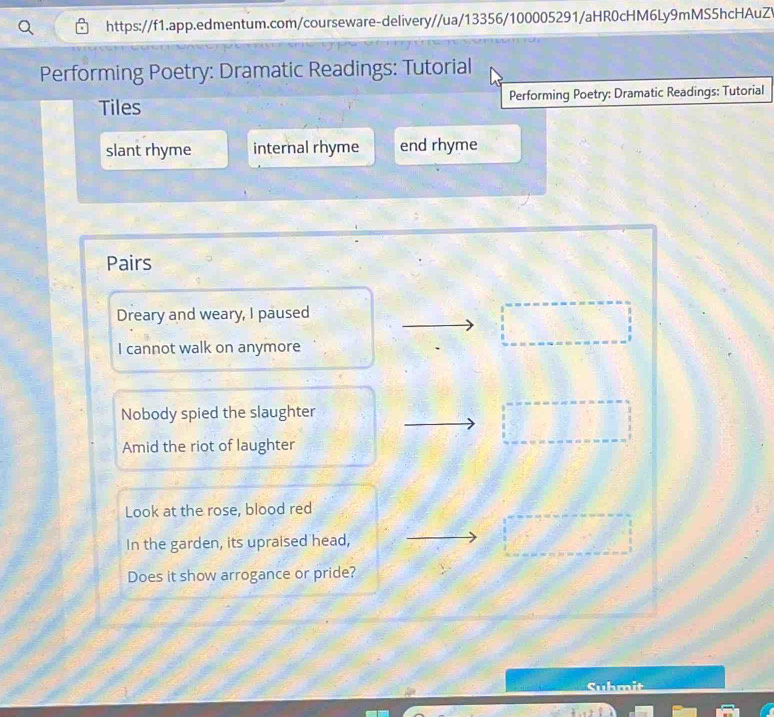 Performing Poetry: Dramatic Readings: Tutorial 
Tiles Performing Poetry: Dramatic Readings: Tutorial 
slant rhyme internal rhyme end rhyme 
Pairs 
Dreary and weary, I paused 
I cannot walk on anymore 
Nobody spied the slaughter 
Amid the riot of laughter 
Look at the rose, blood red 
In the garden, its upraised head, 
Does it show arrogance or pride? 
Suhmit