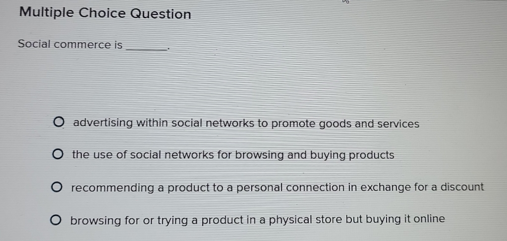 Question
Social commerce is _'
advertising within social networks to promote goods and services
the use of social networks for browsing and buying products.
recommending a product to a personal connection in exchange for a discount
browsing for or trying a product in a physical store but buying it online .