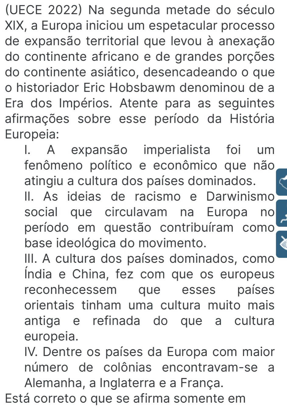 (UECE 2022) Na segunda metade do século
XIX, a Europa iniciou um espetacular processo
de expansão territorial que levou à anexação
do continente africano e de grandes porções
do continente asiático, desencadeando o que
o historiador Eric Hobsbawm denominou de a
Era dos Impérios. Atente para as seguintes
afirmações sobre esse período da História
Europeia:
I. A expansão imperialista foi um
fenômeno político e econômico que não
atingiu a cultura dos países dominados.
II. As ideias de racismo e Darwinismo
social que circulavam na Europa no
período em questão contribuíram como
base ideológica do movimento.
III. A cultura dos países dominados, como
Índia e China, fez com que os europeus
reconhecessem que esses países
orientais tinham uma cultura muito mais
antiga e refinada do que a cultura
europeia.
IV. Dentre os países da Europa com maior
número de colônias encontravam-se a
Alemanha, a Inglaterra e a França.
Está correto o que se afirma somente em