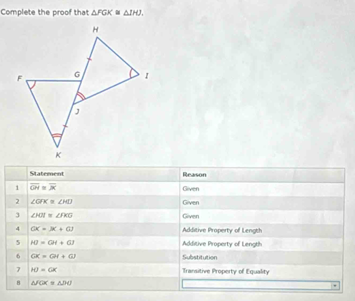 Complete the proof that △ FGK≌ △ IHJ. 
Statement Reason 
1 overline GH≌ overline JK
Given 
2 ∠ GFK≌ ∠ HIJ Given 
3 ∠ HJI≌ ∠ FKG Given 
4 GK=JK+GJ Additive Property of Length 
5 HJ=GH+GJ Additive Property of Length 
6 GK=GH+GJ Substitution 
7 HJ=GK Transitive Property of Equality 
8 △ FGK≌ △ IHJ