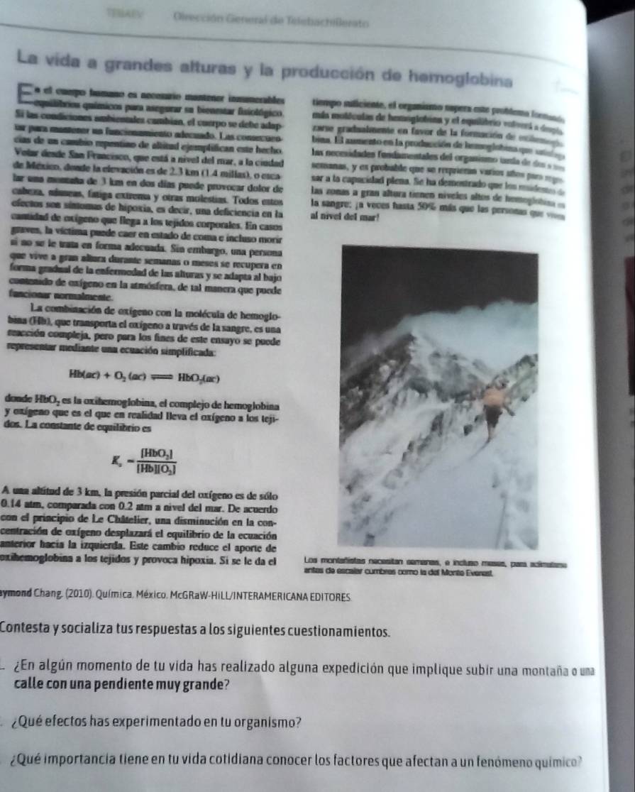 TERAEV  Girección General de Telebachillerato
La vida a grandes alturas y la producción de hemoglobina
é el cumpo famano es neceuárío mantener inmumerables tiempo suficiente, el orgaiano espera este problemo (oenat
equilibrios químicos para asegurar sa bienestar fsiológico. mán moléculas de homoglatiaa y el equlibrio votvel a degla
Sí las condiciones ambientales cambíén, el cuerpo se debe adap  zarse gradualmente en favor de la formación de exileme 
sar para manténer un funcionamiento adecuado. Las conseríóo bina. El aumento en la producción de hemoglobina que un
cias de un cambio repentiao de altitad ejemplífican este hecho las necesidades fundamentales del organísmo inía de de    
Volar deade San Francisco, que está a nivel del mar, a la ciudad senanas, y os probable que se reeprieran varios años par r
de Méxicn, deade la elevación es de 2.3 km (1.4 millas), o esca sar a la capacidad plena. Se ha dementrado que los mideme 
lar una monnña de 3 km en dos días puede provocar dolor de las zonas a gran altura tienen níveles altos de hemogistias =
cabea, míneas, fatiga extrema y otras molestías. Todos entos la sangre: ja voces hasta 50% más que las personas que ve
efectos son síntomas de hipoxia, es decir, una deficiencia en la al nivel del mar!
cantidad de oxígeno que flega a los tejidos corporales. En casos
graves, la víctima puede caer en estado de coma e incluso morir
sí no se le tata en forma adecuada. Sin embargo, una persona
que vive a gran altura durante semanas o meses se recupera en
forma gradual de la enfermedad de las alturas y se adapta al bajo 
conenido de oxígeno en la atmósfera, de tal manera que puede
funcionar normalmente
La combinación de exígeno con la molécula de hemoglo-
bina (Hb), que transporta el oxígeno a través de la sangre, es una
coacción compleja, pero para los fines de este ensayo se puede
representar mediante una ecuación simplificada:
Hb(ac)+O_2(ac)leftharpoons HbO_2(ac)
donde HbO, es la oxihemoglobina, el complejo de hemoglobina
y oxígeno que es el que en realidad Ileva el oxígeno a los teji-
dos. La constante de equilibrio es
K_a=frac [HbO_2][Hb][O_2]
A una altitud de 3 km, la presión parcial del oxígeno es de sólo
0.14 atm, comparada con 0.2 atm a nivel del mar. De acuerdo
con el principio de Le Châtelier, una disminución en la con-
centración de oxígeno desplazará el equilibrio de la ecuación
anterior hacía la izquierda. Este cambio reduce el aporte de
oxihemoglobina a los tejidos y provoca hipoxia. Si se le da el Los montañístas necesitan semenas, e incluso meses, para acímatame
antes de escalar cumbres como la del Monte Everest,
aymond Chang. (2010). Química. México, McGRaW-HiLL/INTERAMERICANA EDITORES.
Contesta y socializa tus respuestas a los siguientes cuestionamientos.
¿En algún momento de tu vida has realizado alguna expedición que implique subir una montaña o uma
calle con una pendiente muy grande?
¿Qué efectos has experimentado en tu organismo?
¿Qué importancia tiene en tu vida cotidiana conocer los factores que afectan a un fenómeno químico?