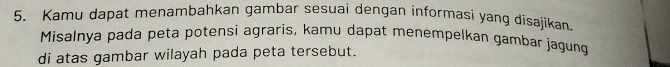 Kamu dapat menambahkan gambar sesuai dengan informasi yang disajikan. 
Misalnya padā peta potensi agraris, kamu dapat menempelkan gambar jagung 
di atas gambar wilayah pada peta tersebut.