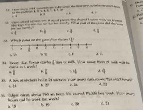 Elear
31. How many od numbers are in between the firt term and the eleventh tene
Hów
n the pattess 4. 2 1. 4 2 1. 1. 1. 5
a. U
é B d. ?
a a
20. Thei
32. Cielo sliced a prsza into 8 equal pieces. the shared 3 slices with her friends
for her family? she kept the rst for her for her family. What part of the pizza did she keep
frac a ||  3/8  d.  1/R 
33. Which point on the given line shows 1]2
C
34. Every day, Bryan drinks  3/8  liter of milk. How many liters of milk will he
drink in a week?
a.  3/8  b.  7/8  3 1/8  d. : 5/8 
35. A box of stickers holds 24 stickers. How many stickers are there in 3 boxes?
a. 24 b. 27 c. 48 d. 72
36. Edgar earns about P65 an hour. He earned P1,300 last week. How many
hours did he work last week?
a. 18 b. 19 c. 20 d. 21