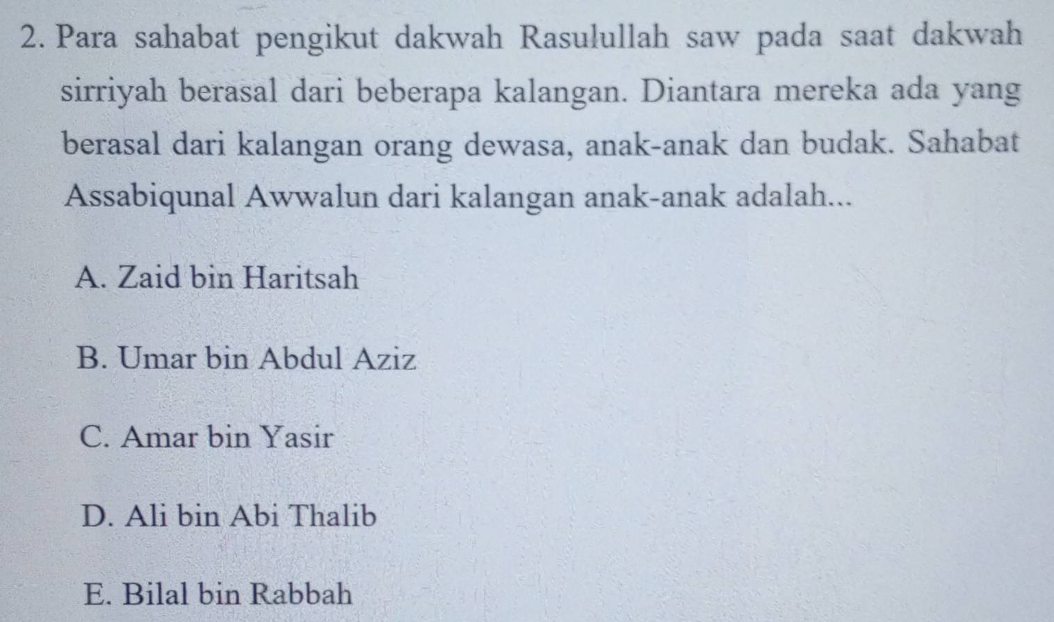 Para sahabat pengikut dakwah Rasulullah saw pada saat dakwah
sirriyah berasal dari beberapa kalangan. Diantara mereka ada yang
berasal dari kalangan orang dewasa, anak-anak dan budak. Sahabat
Assabiqunal Awwalun dari kalangan anak-anak adalah...
A. Zaid bin Haritsah
B. Umar bin Abdul Aziz
C. Amar bin Yasir
D. Ali bin Abi Thalib
E. Bilal bin Rabbah