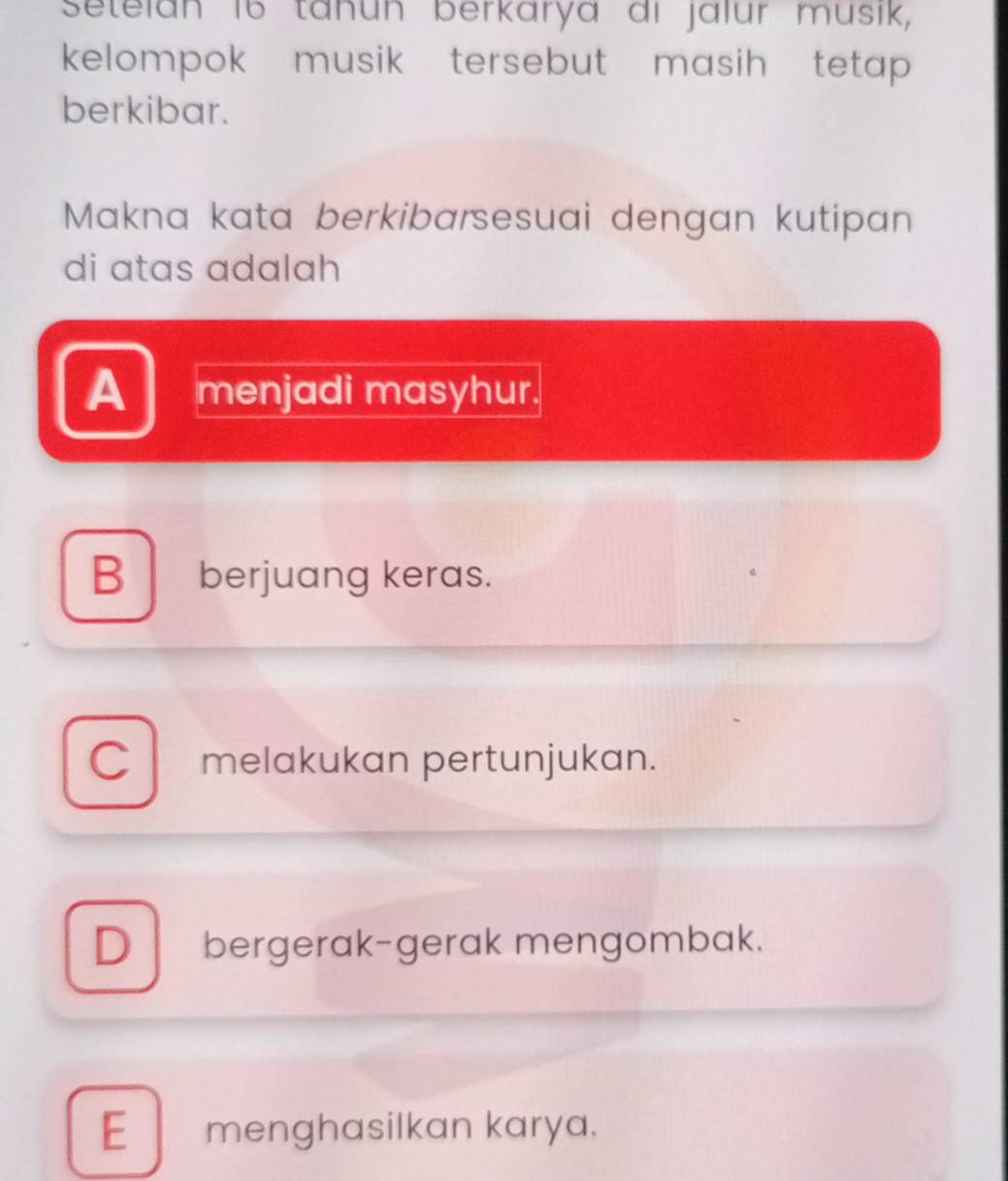 Setelan 16 täñun berkarya di jalur musik,
kelompok musik tersebut masih tetap 
berkibar.
Makna kata berkibarsesuai dengan kutipan
di atas adalah
A menjadi masyhur.
B berjuang keras.
C melakukan pertunjukan.
D bergerak-gerak mengombak.
E menghasilkan karya.