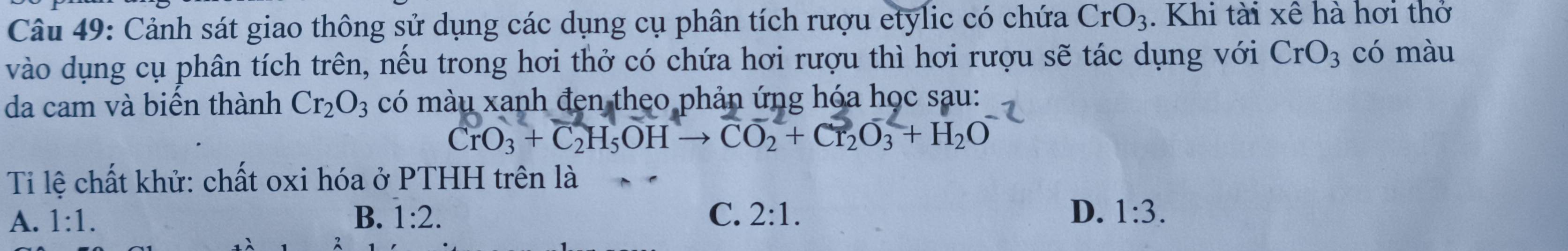 Cảnh sát giao thông sử dụng các dụng cụ phân tích rượu etylic có chứa CrO_3. Khi tài xê hà hơi thở
vào dụng cụ phân tích trên, nếu trong hơi thở có chứa hơi rượu thì hơi rượu sẽ tác dụng với CrO_3 có màu
da cam và biển thành Cr_2O_3 có màu xanh đẹn theo phản ứng hóa học sau:
CrO_3+C_2H_5OHto CO_2+Cr_2O_3+H_2O
Ti lệ chất khử: chất oxi hóa ở PTHH trên là
A. 1:1. B. 1:2. C. 2:1. D. 1:3.