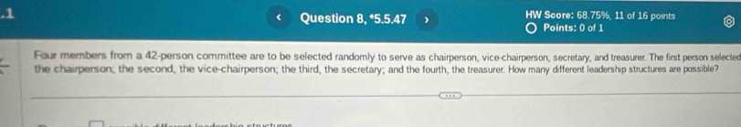 .1 Question 8, *5.5.47 HW Score: 68.75%, 11 of 16 points 
Points: 0 of 1 
Four members from a 42 -person committee are to be selected randomly to serve as chairperson, vice-chairperson, secretary, and treasurer. The first person selected 
the chairperson; the second, the vice-chairperson; the third, the secretary; and the fourth, the treasurer. How many different leadership structures are possible?