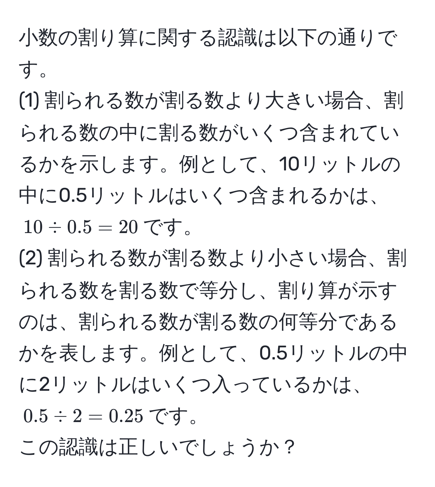 小数の割り算に関する認識は以下の通りです。  
(1) 割られる数が割る数より大きい場合、割られる数の中に割る数がいくつ含まれているかを示します。例として、10リットルの中に0.5リットルはいくつ含まれるかは、$10 / 0.5 = 20$です。  
(2) 割られる数が割る数より小さい場合、割られる数を割る数で等分し、割り算が示すのは、割られる数が割る数の何等分であるかを表します。例として、0.5リットルの中に2リットルはいくつ入っているかは、$0.5 / 2 = 0.25$です。  
この認識は正しいでしょうか？