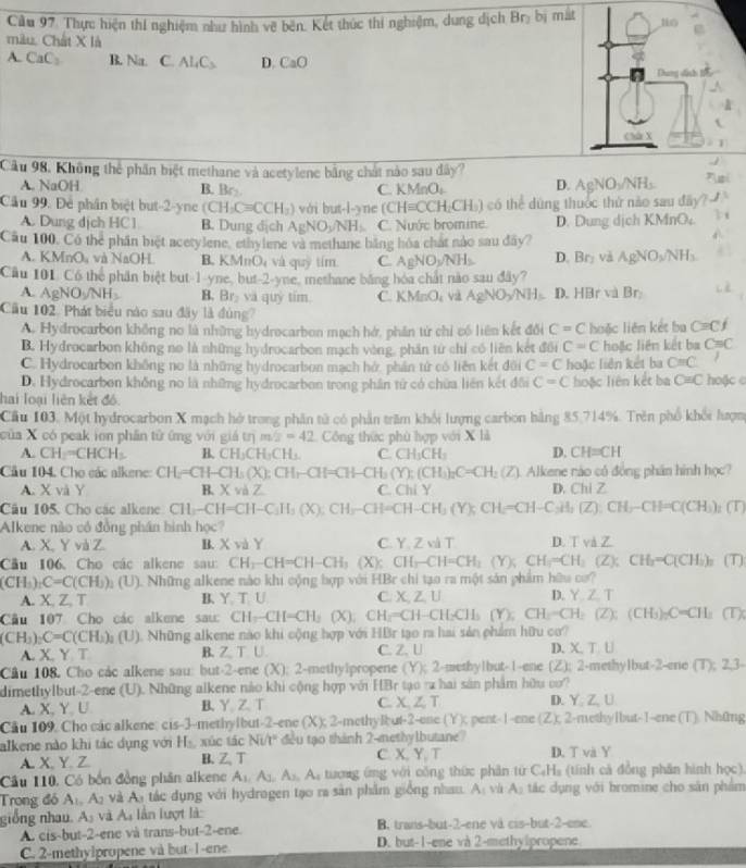 Cầu 97. Thực hiện thí nghiệm như hình vẽ bên. Kết thúc thí nghiệm, dung dịch Brị bị mắt
mâu. Chất X là
A. CaC_2 B. Na C Al_4C_3 D CaO
Câu 98, Không thể phân biệt methane và acetylene bằng chất nào sau đây?
A. NaOH B. Br- C. KMnOs D. AgN O_2/NH_3
Câu 99. Để phân biệt but-2-yne (CH_3Cequiv CCH_3) vái but-l-yne (CH=CCH_2CH_3) có thể dứng thuớc thứ nào sau đãy?
A. Dung dịch HC1 B. Dung dịch AgNO_3/NH_3 C. Nước bromine. D. Dung dịch KMr O_4
Cầu 100, Có thể phần biệt acetylene, ethyiene và methane băng hóa chát nào sau đây?
A. KMnO₄ và NaOH B. KMnO và quỹ tím C AgNO_3/NH_3 D. Br_2 và AgNO_3/NH_3
Câu 101. Có thể phần biệt but-1-yne, but-2-yne, methane băng hóa chất nào sau đây?
A. AgNO_3/NH_3 B. Br_2 va quý tim. C. KMnO và AgNO_3/NH_3 D. HBr và Br_2
Cầu 102. Phát biểu nào sau đây là đùng C=Cf
A. Hydrocarbon không no là những hydrocarbon mạch hớ, phần tứ chi có liên kết đổi C=C
B. Hydrocarbon không no là những hydrocarbon mạch vòng, phần tử chỉ có liên kết đổi C=C huặc liên kết ba hoặc liên kết ba C=C
C. Hydrocarbon không no là những hydrocarbon mạch hở, phần tử có liên kết đối C=C hoặc liên kết ba C=C
D. Hydrocarbon không no là những hydrocarbon trong phần tử có chữa liên kết đổi C=C hoặc liên kết ba C=C hoặc c
hai loại liên kết đó.
Cầu 103. Một hydrocarbon X mạch hở trong phân tử có phần trăm khối lượng carbon bằng 85,714%. Trên phố khổi hượm
của X có peak ion phần tử ứng với giả trị m/2=42 Công thức phù hợp với X là
A. CH-=CHCH_3 B. CH_3CH_3Cl L C. CH_3CH_2 D. CH=CH
Cầu 104. Cho các alkene: CH=CH-CH_3(X):CH_7-CH=CH-CH_3(Y):(CH_3)_2C=CH_2(Z) Alkene ráo có đồng phân hình học?
A. X và Y B. x và Z C. Chi Y D. Chi 
Câu 105. Cho các alkene CH_3-CH=CH-C_3H_3(X):CH_3-CH_2CH-CH_3(Y);CH=CH-C_3H_2O:CH_3CH-CH=C(CH_3) (T)
Alkene nào có đồng phần hình học?
A. X, Y và Z. B. Xvd) C. Y. Z và T D. T và Z.
Câu 106. Cho các alkene sau: CH_3-CH=CH-CH_3(X): CH_3-CH=CH_3(Y);CH_3=CH_3(Z); CH_3=C(CH_3)_2 (T)
(CH_3)_2C=C(CH_3)_2(U) (). Những alkene nào khi cộng hợp với HBr chỉ tạo ra một sản phẩm hữu cơ?
A. X,Z,T B. Y、 T U C. X,Z L D. Y,Z.T
Câu 107 Cho các alkene sau: CH_3-CH=CH_3(X),CH_2=CH -CH_2CH_3(Y); CH_2-CH_2(Z);(CH_3)_2C=CH_3 (TX
(CH_3)_2C=C(CH_3)_3 (U ). Những alkene nào khi cộng hợp với HBr tạo ra hai sản phẩm hữu cơ?
A. X. Y T B. Z; T U C. Z. U D X,T,U
Câu 108. Cho các alkene sau: but-2-ene (X); 2-methylpropene (Y);2-5 setby1but-I-ene (Z): 2-methylbut-2-ene (T):2,3
dimethylbut-2-ene (U). Những alkene nào khi cộng hợp với HBr tạo ra hai sản phẩm hữu cơ?
A. X, Y. U B. Y Z. T C. X,Z,T D. Y:Z,U
Cu 109. Cho các alkene: cis-3-methylbut-2 -2-enc(X):2-n ethylbut-2-ene (Y)E; pent-1-ene (Z),2- methyIbut-I--ene (T). Những
alkene nào khi tác dụng với H₂, xúc tác Ni/t" đều tạo thành 2-methylbutane? D. T và Y
A. X, Y. Z B. Z、  C. X. Y.T
Câu 110. Có bốn đồng phân alkene A_1,A_3,A_3,A_4 tượng ứng với công thức phần từ C_4H_2 (tính cả đồng phân hình học).
Trong đó A_1,A_2 và A tác dụng với hydragen tạo ra sản phẩm giống nhau. A và A_2 tác dụng với bromine cho sân phẩm
giống nhau. A_3 và A, ần lượt là B. trans-but-2-ene và cis-but-2-ene
A. cis-but-2-ene và trans-but-2-ene.
C. 2-methylpropene và but-1-ene D. but-1-ene và 2-methylpropene