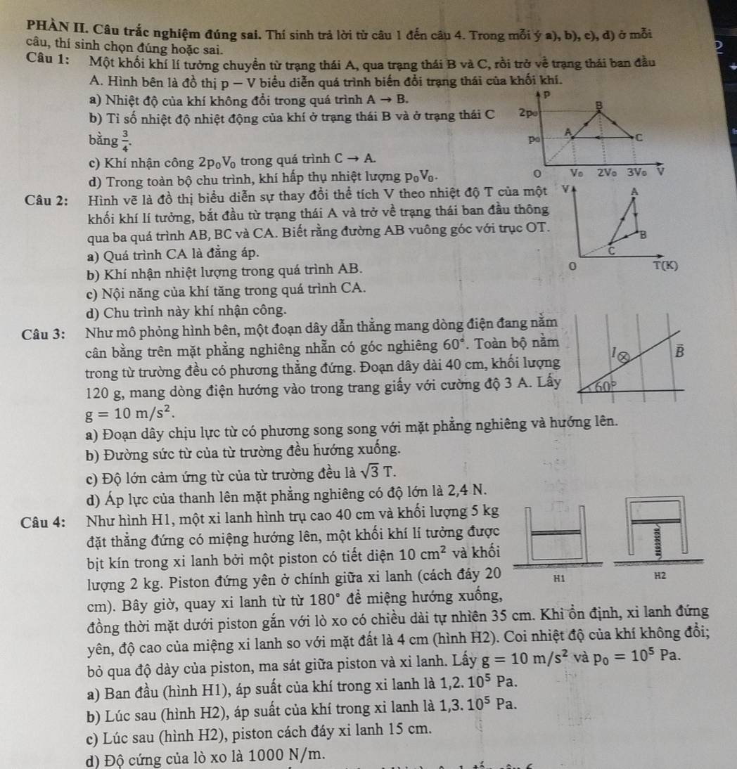 PHÀN II. Câu trắc nghiệm đúng sai. Thí sinh trả lời từ câu 1 đến câu 4. Trong mỗi ý a), b), c), đ) ở mỗi
câu, thí sinh chọn đúng hoặc sai.
Câu 1: Một khối khí lí tưởng chuyển từ trạng thái A, qua trạng thái B và C, rồi trở về trạng thái ban đầu
A. Hình bên là đồ thị p — V biểu diễn quá trình biến đổi trạng thái của khối khí.
a) Nhiệt độ của khí không đổi trong quá trình Ato B.
p
b) Tỉ số nhiệt độ nhiệt động của khí ở trạng thái B và ở trạng thái C 2p
bàng  3/4 .
po
A C
c) Khí nhận công 2p_0V_0 trong quá trình Cto A.
d) Trong toàn bộ chu trình, khí hấp thụ nhiệt lượng p_0V_0. 0 Vo 2V 3Ve v
Câu 2: Hình vẽ là đồ thị biểu diễn sự thay đổi thể tích V theo nhiệt độ T của một v A
khối khí lí tưởng, bắt đầu từ trạng thái A và trở về trạng thái ban đầu thông
qua ba quá trình AB, BC và CA. Biết rằng đường AB vuông góc với trục OT.
B
a) Quá trình CA là đẳng áp.
C
b) Khí nhận nhiệt lượng trong quá trình AB.
0
T(K)
c) Nội năng của khí tăng trong quá trình CA.
d) Chu trình này khí nhận công.
Câu 3: Như mô phỏng hình bên, một đoạn dây dẫn thẳng mang dòng điện đang nằm
cân bằng trên mặt phẳng nghiêng nhẫn có góc nghiêng 60°. Toàn bộ nằm
trong từ trường đều có phương thẳng đứng. Đoạn dây dài 40 cm, khối lượng
120 g, mang dòng điện hướng vào trong trang giấy với cường độ 3 A. Lấy
g=10m/s^2.
a) Đoạn dây chịu lực từ có phương song song với mặt phẳng nghiêng và hướng lên.
b) Đường sức từ của từ trường đều hướng xuống.
c) Độ lớn cảm ứng từ của từ trường đều là sqrt(3)T.
d) Áp lực của thanh lên mặt phẳng nghiêng có độ lớn là 2,4 N.
Câu 4: Như hình H1, một xi lanh hình trụ cao 40 cm và khối lượng 5 kg
đặt thẳng đứng có miệng hướng lên, một khối khí lí tưởng được
bịt kín trong xi lanh bởi một piston có tiết diện 10cm^2 và khối
lượng 2 kg. Piston đứng yên ở chính giữa xi lanh (cách đáy 20 H1
2
cm). Bây giờ, quay xi lanh từ từ 180° đề miệng hướng xuống,
đồng thời mặt dưới piston gắn với lò xo có chiều dài tự nhiên 35 cm. Khi ổn định, xỉ lanh đứng
yên, độ cao của miệng xi lanh so với mặt đất là 4 cm (hình H2). Coi nhiệt độ của khí không đổi;
bỏ qua độ dày của piston, ma sát giữa piston và xi lanh. Lấy g=10m/s^2 và p_0=10^5Pa.
a) Ban đầu (hình H1), áp suất của khí trong xi lanh là 1,2.10^5Pa.
b) Lúc sau (hình H2), áp suất của khí trong xỉ lanh là 1,3.10^5Pa.
c) Lúc sau (hình H2), piston cách đáy xi lanh 15 cm.
d) Độ cứng của lò xo là 1000 N/m.