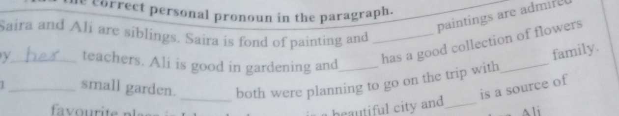 correct personal pronoun in the paragraph. 
paintings are admire 
Saira and Ali are siblings. Saira is fond of painting and_ 
_ 
_y 
teachers. Ali is good in gardening and_ 
has a good collection of flowers 
family. 
_/ 
_ 
both were planning to go on the trip with 
small garden. is a source of 
heautiful city and_ 
Ali