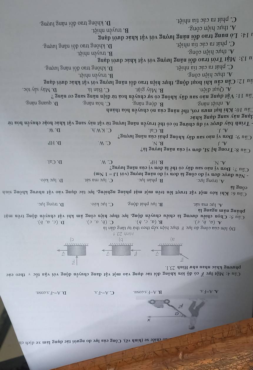 ao chiếc xe (hình vẽ). Công của lực do người tác dụng làm xe dịch ch
×
a
F
A. A=F.s. B. A=F.s.cos alpha . C. A=-F.s. D. A=-F.s.cos alpha .
Câu 4: Một lực vector F có độ lớn không đổi tác dụng vào một vật đang chuyển động với vận tốc v theo các
phương khác nhau như Hình 23.1.
F
D F ▽
a)
b)
C)
Hình 23.1
Độ lớn của công do lực F thực hiện xếp theo thứ tự tăng dần là
A. (a,b,c). B. (a,c,b). C. (b,a,c). D. (c,a,b).
Câu 5: Chọn chiều dương là chiều chuyển động, lực thực hiện công âm khi vật chuyền động trên mặt
phăng nằm ngang là
A. lực ma sát. B. lực phát động. C. lực kéo. D. trọng lực.
Câu 6: Khi kéo một vật trượt lên trên một mặt phẳng nghiêng, lực tác dụng vào vật nhưng không sinh
công là
A. trọng lực. B. phản lực. C. lực ma sát. D. lực kéo.
- Nêu được đơn vị đo công là đơn vị đo năng lượng (với 1J=1 Nm)
Câu 7: Đơn vị nào sau đây có thể là đơn vị của năng lượng?
A. N. B. HP. C. W. D. Cal.
Câu 8: Trong hệ SI, đơn vị của năng lượng là?
A. J B. N. C. W. D. HP
Câu 9: Đơn vị nào sau đây không phải của năng lượng?
A. J. B. Cal. C. KW.h. D. W.
- Trình bày được ví dụ chứng tỏ có thể truyền năng lượng từ vật này sang vật khác hoặc chuyển hóa từ
dạng này sang dạng khác
Câu 10: Khi hạt mưa rơi, thế năng của nó chuyển hóa thành
A. nhiệt năng. B. dộng năng. C. hóa năng. D. quang năng.
Câu 11: Vật dụng nào sau đây không có sự chuyền hoá từ điện năng sang cơ năng ?
A. Quạt điện. B. Máy giặt. C, Bàn là. D. Máy sấy tóc.
ầu 12: Cần cầu khi hoạt động, thực hiện trao đồi năng lượng với vật khác dưới dạng
A. thực hiện công. B. truyền nhiệt.
C. phát ra các tia nhiệt. D. không trao đổi năng lượng.
u 13: Mặt Trời trao đồi năng lượng với vật khác dưới dạng
A. thực hiện công. B. truyền nhiệt.
C. phát ra các tia nhiệt. D. không trao đổi năng lượng.
1 14: Lò nung trao đổi năng lượng với vật khác dưới dạng
A. thực hiện công. B. truyền nhiệt.
C. phát ra các tia nhiệt. D. không trao đổi năng lượng.