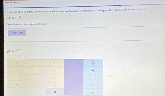 Kassandí Lopez
For the set of given zeros, write the polynomial function that has integer coefficients, a leading coefficient of I, and the least degree.
-1,3-sqrt(2)
Enter the correct expression in the box.
Show Hints
p(x)=□