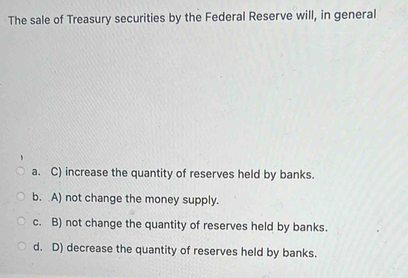 The sale of Treasury securities by the Federal Reserve will, in general
a. C) increase the quantity of reserves held by banks.
b. A) not change the money supply.
c. B) not change the quantity of reserves held by banks.
d. D) decrease the quantity of reserves held by banks.