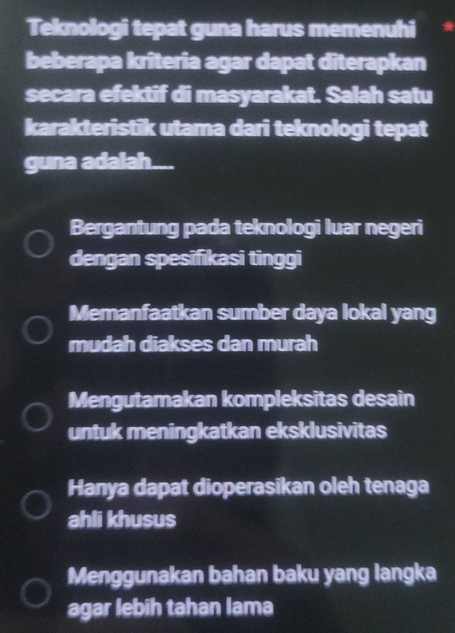 Teknologi tepat guna harus memenuhi
beberapa krîteria agar dapat diterapkan
secara efektif di masyarakat. Salah satu
karakteristik utama dari teknologi tepat
guna adalah....
Bergantung pada teknologi luar negeri
dengan spesifikasi tinggi
Memanfaatkan sumber daya lokal yang
mudah diakses dan murah
Mengutamakan kompleksitas desain
untuk meningkatkan eksklusivitas
Hanya dapat dioperasikan oleh tenaga
ahli khusus
Menggunakan bahan baku yang langka
agar lebih tahan lama