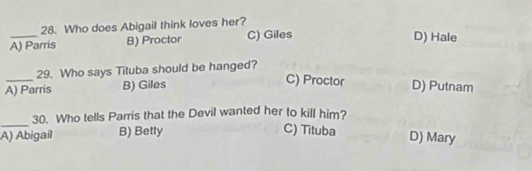 Who does Abigail think loves her?
A) Parris B) Proctor C) Giles
D) Hale
_
29. Who says Tituba should be hanged?
C) Proctor
A) Parris B) Giles D) Putnam
_
30. Who tells Parris that the Devil wanted her to kill him?
A) Abigail B) Betty
C) Tituba D) Mary