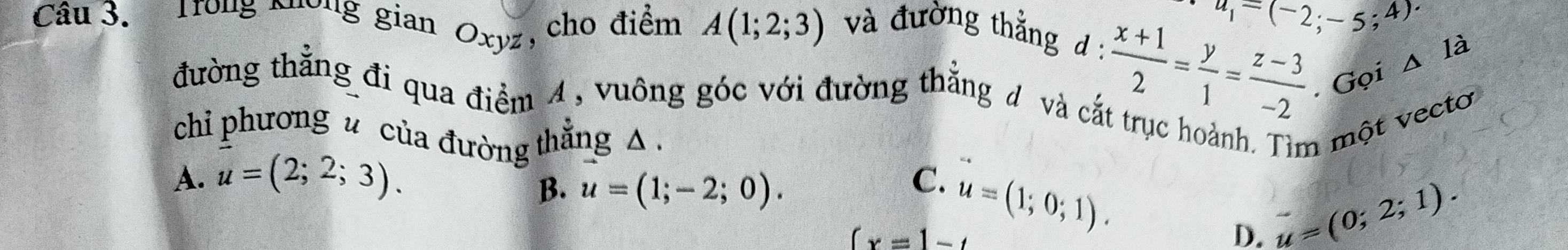 u_1=(-2;-5;4)
Câu 3. Trong Nương gian Oxyz , cho điểm A(1;2;3) và đường thằng d :
 (x+1)/2 = y/1 = (z-3)/-2 . Gọi s là
đường thẳng đi qua điểm 4, vuông góc với đường thắng đ và cắt trục hoành. Tìm một vectơo
chi phương u của đường thắng △.
A. u=(2;2;3).
B. u=(1;-2;0).
C.
(x=1-t u=(1;0;1).
D. u=(0;2;1).