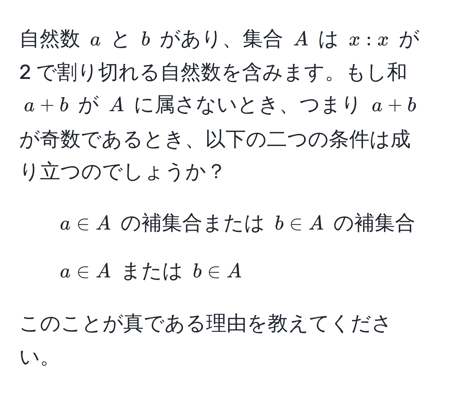 自然数 ( a ) と ( b ) があり、集合 ( A ) は ( x: x ) が 2 で割り切れる自然数を含みます。もし和 ( a+b ) が ( A ) に属さないとき、つまり ( a+b ) が奇数であるとき、以下の二つの条件は成り立つのでしょうか？  
1. ( a ∈ A ) の補集合または ( b ∈ A ) の補集合  
2. ( a ∈ A ) または ( b ∈ A )  

このことが真である理由を教えてください。