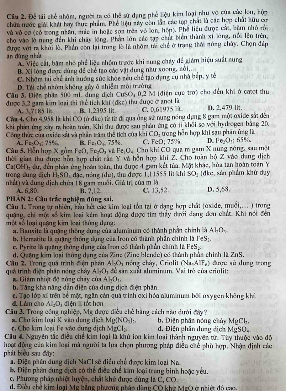 Để tái chế nhôm, người ta có thể sử dụng phế liệu kim loại như vỏ của các lon, hộp
chứa nước giải khát hay thực phẩm. Phế liệu này còn lẫn các tạp chất là các hợp chất hữu cơ
và vô cơ (có trong nhãn, mác in hoặc sơn trên vỏ lon, hộp). Phế liệu được cắt, băm nhỏ rồi
cho vào lò nung đến khi chảy lỏng. Phần lớn các tạp chất biến thành xỉ lóng, nổi lên trên,
được vớt ra khỏi lò. Phần còn lại trong lò là nhôm tái chế ở trạng thái nóng chảy. Chọn đáp
án đúng nhất
A. Việc cắt, băm nhỏ phế liệu nhôm trước khi nung chảy để giảm hiệu suất nung
B. Xỉ lỏng được dùng để chế tạo các vật dụng như xoong, nồi,...
C. Nhôm tái chế ảnh hưởng sức khỏe nếu chế tạo dụng cụ nhà bếp, y tế
D. Tái chế nhôm không gây ô nhiễm môi trường
Câu 3. Điện phân 500 mL dung dịch CuSO₄ 0,2 M (điện cực trơ) cho đến khi ở catot thu
được 3,2 gam kim loại thì thể tích khí (đkc) thu được ở anot là
A. 3,7185 lít. B. 1,2395 lít. C. 0,61975 lít. D. 2,479 lít.
Câu 4. Cho 4,958 lít khí CO (ở đkc) từ từ đi qua ống sứ nung nóng đựng 8 gam một oxide sắt đến
khi phản ứng xảy ra hoàn toàn. Khí thu được sau phản ứng có tỉ khối so với hydrogen bằng 20.
Công thức của oxide sắt và phần trăm thể tích của khí CO_2 trong hỗn hợp khí sau phản ứng là
A. Fe_2O_3;75% . B. Fe_3O_4;75% . C. FeO; 75%. D. Fe_2O_3;65% .
Câu 5. Hỗn hợp X gồm F eO Fe_2O_3 và Fe_3O_4. Cho khí CO qua m gam X nung nóng, sau một
thời gian thu được hỗn hợp chất rắn Y và hỗn hợp khí Z. Cho toàn bộ Z vào dung dịch
Ca(OH) 2 dư, đến phản ứng hoàn toàn, thu được 4 gam kết tủa. Mặt khác, hòa tan hoàn toàn Y
trong dung dịch H_2SO_4dac , nóng (dư), thu được 1,11555 lít khí SO_2 (đkc, sản phầm khử duy
nhất) và dung dịch chứa 18 gam muối. Giá trị của m là
A. 6,80. B. 7,12. C. 13,52. D. 5,68.
PHÀN 2: Câu trắc nghiệm đúng sai.
Câu 1. Trong tự nhiên, hầu hết các kim loại tồn tại ở dạng hợp chất (oxide, muối,... ) trong
quặng, chỉ một số kim loại kém hoạt động được tìm thấy dưới dạng đơn chất. Khi nói đến
một số loại quặng kim loại thông dụng:
a. Bauxite là quặng thông dụng của aluminum có thành phần chính là Al_2O_3.
b. Hematite là quặng thông dụng của Iron có thành phần chính là FeS_2.
c. Pyrite là quặng thông dụng của Iron có thành phần chính là Fei S_2.
d. Quặng kim loại thông dụng của Zinc (Zinc blende) có thành phần chính là ZnS.
Câu 2. Trong quá trình điện phân Al_2O_3 nóng chảy, Criolit (Na_3AlF_6) ) được sử dụng trong
quá trình điện phân nóng chảy Al_2O_3 để sản xuất aluminum. Vai trò của criolit:
a. Giảm nhiệt độ nóng chảy của Al_2O_3.
b. Tăng khả năng dẫn điện của dung dịch điện phân.
c. Tạo lớp xỉ trên bề mặt, ngăn cản quá trình oxi hóa aluminum bởi oxygen không khí.
d. Làm cho Al_2O_3 điện li tốt hơn
Câu 3. Trong công nghiệp, Mg được điều chế bằng cách nào dưới đây?
a. Cho kim loại K vào dung dịch Mg(NO_3).  b. Điện phân nóng chảy M gCl_2.
c. Cho kim loại Fe vào dung dịch MgCl_2. d. Điện phân dung dịch MgSO₄.
Câu 4. Nguyên tắc điều chế kim loại là khử ion kim loại thành nguyên tử. Tùy thuộc vào độ
hoạt động của kim loại mà người ta lựa chọn phương pháp điều chế phù hợp. Nhận định các
phát biểu sau đây:
a. Điện phân dung dịch NaCl sẽ điều chế được kim loại Na.
b. Điện phân dung dịch có thể điều chế kim loại trung bình hoặc yếu.
c. Phương pháp nhiệt luyện, chất khử được dùng là C, CO.
d. Điều chế kim loại Mg bằng phương pháp dùng CO khử MgO ở nhiệt độ cao.