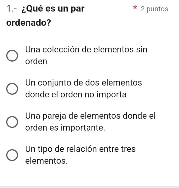 1.- ¿Qué es un par 2 puntos
ordenado?
Una colección de elementos sin
orden
Un conjunto de dos elementos
donde el orden no importa
Una pareja de elementos donde el
orden es importante.
Un tipo de relación entre tres
elementos.