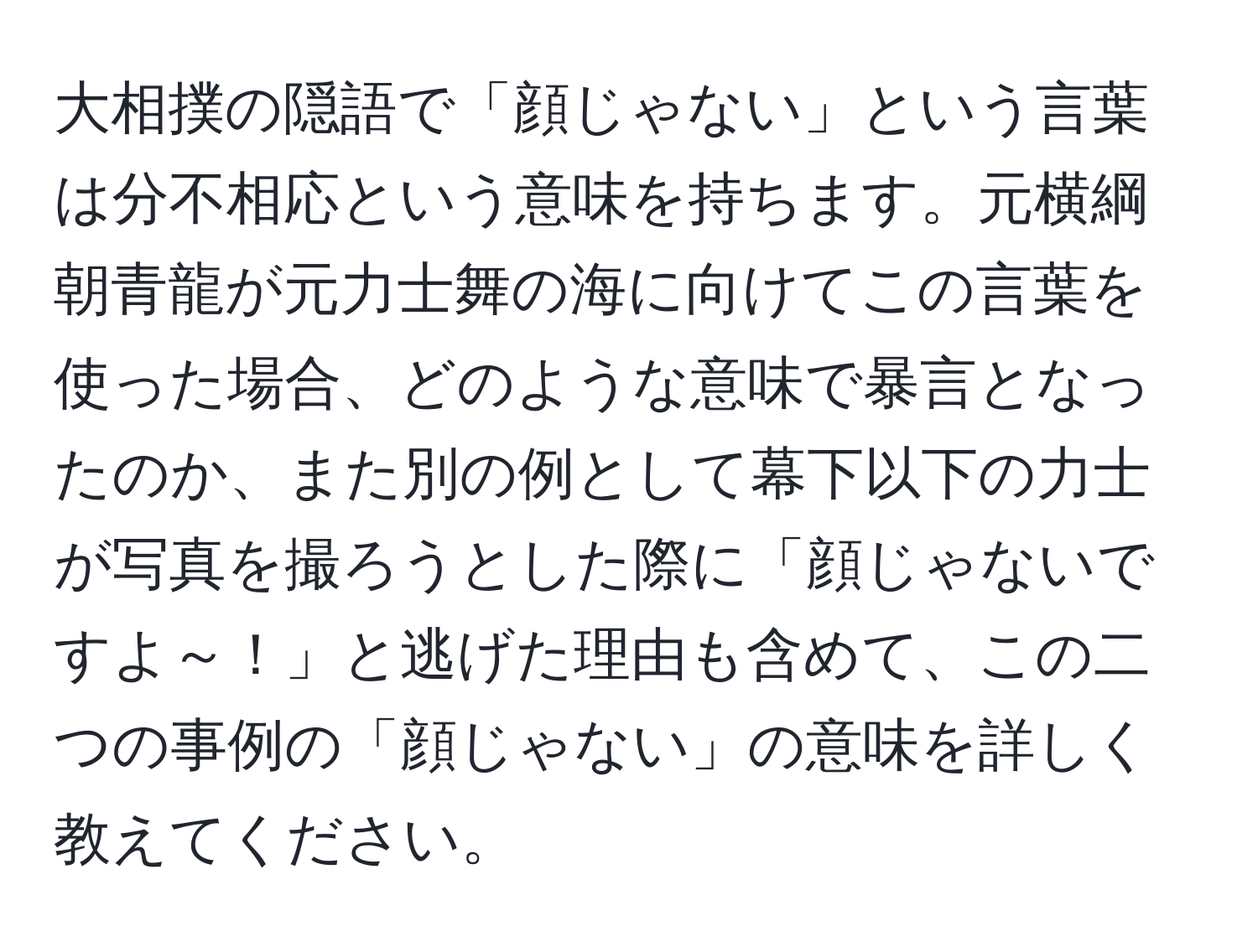 大相撲の隠語で「顔じゃない」という言葉は分不相応という意味を持ちます。元横綱朝青龍が元力士舞の海に向けてこの言葉を使った場合、どのような意味で暴言となったのか、また別の例として幕下以下の力士が写真を撮ろうとした際に「顔じゃないですよ～！」と逃げた理由も含めて、この二つの事例の「顔じゃない」の意味を詳しく教えてください。