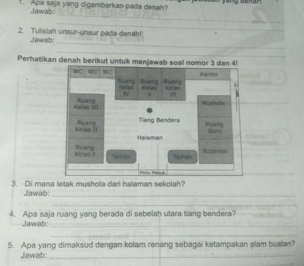 yang benar 
. Apa saja yang digambarkan pada denah? 
Jawab: 
_ 
_ 
2. Tulislah unsur-unsur pada denah! 
Jawab: 
_ 
_ 
Perhatikan denah berikut u 
3. Di mana letak mushola dari halaman sekolah? 
Jawab:_ 
_ 
4. Apa saja ruang yang berada di sebelah utara tiang bendera? 
Jawab:_ 
_ 
5. Apa yang dimaksud dengan kolam renang sebagai ketampakan alam buatan? 
Jawab:_ 
_