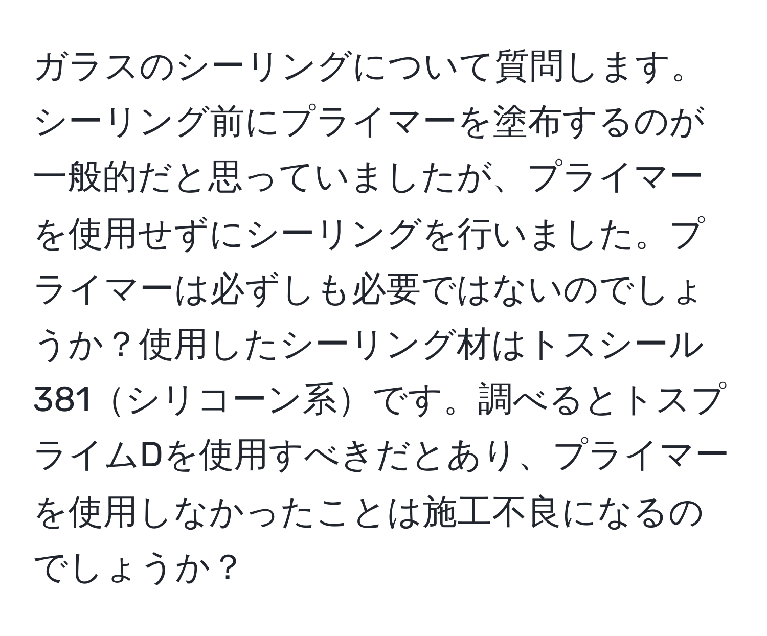 ガラスのシーリングについて質問します。シーリング前にプライマーを塗布するのが一般的だと思っていましたが、プライマーを使用せずにシーリングを行いました。プライマーは必ずしも必要ではないのでしょうか？使用したシーリング材はトスシール381シリコーン系です。調べるとトスプライムDを使用すべきだとあり、プライマーを使用しなかったことは施工不良になるのでしょうか？