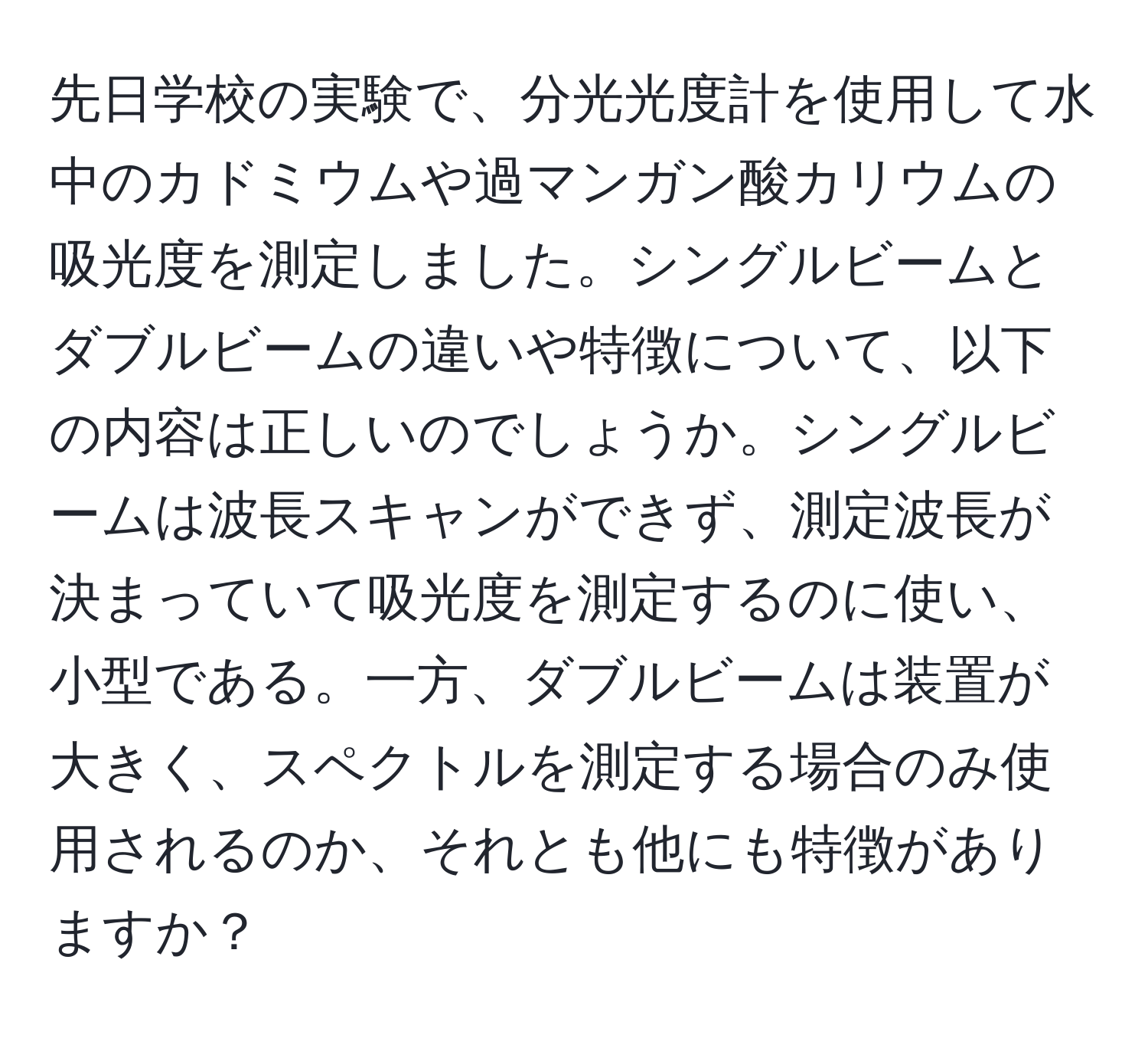 先日学校の実験で、分光光度計を使用して水中のカドミウムや過マンガン酸カリウムの吸光度を測定しました。シングルビームとダブルビームの違いや特徴について、以下の内容は正しいのでしょうか。シングルビームは波長スキャンができず、測定波長が決まっていて吸光度を測定するのに使い、小型である。一方、ダブルビームは装置が大きく、スペクトルを測定する場合のみ使用されるのか、それとも他にも特徴がありますか？