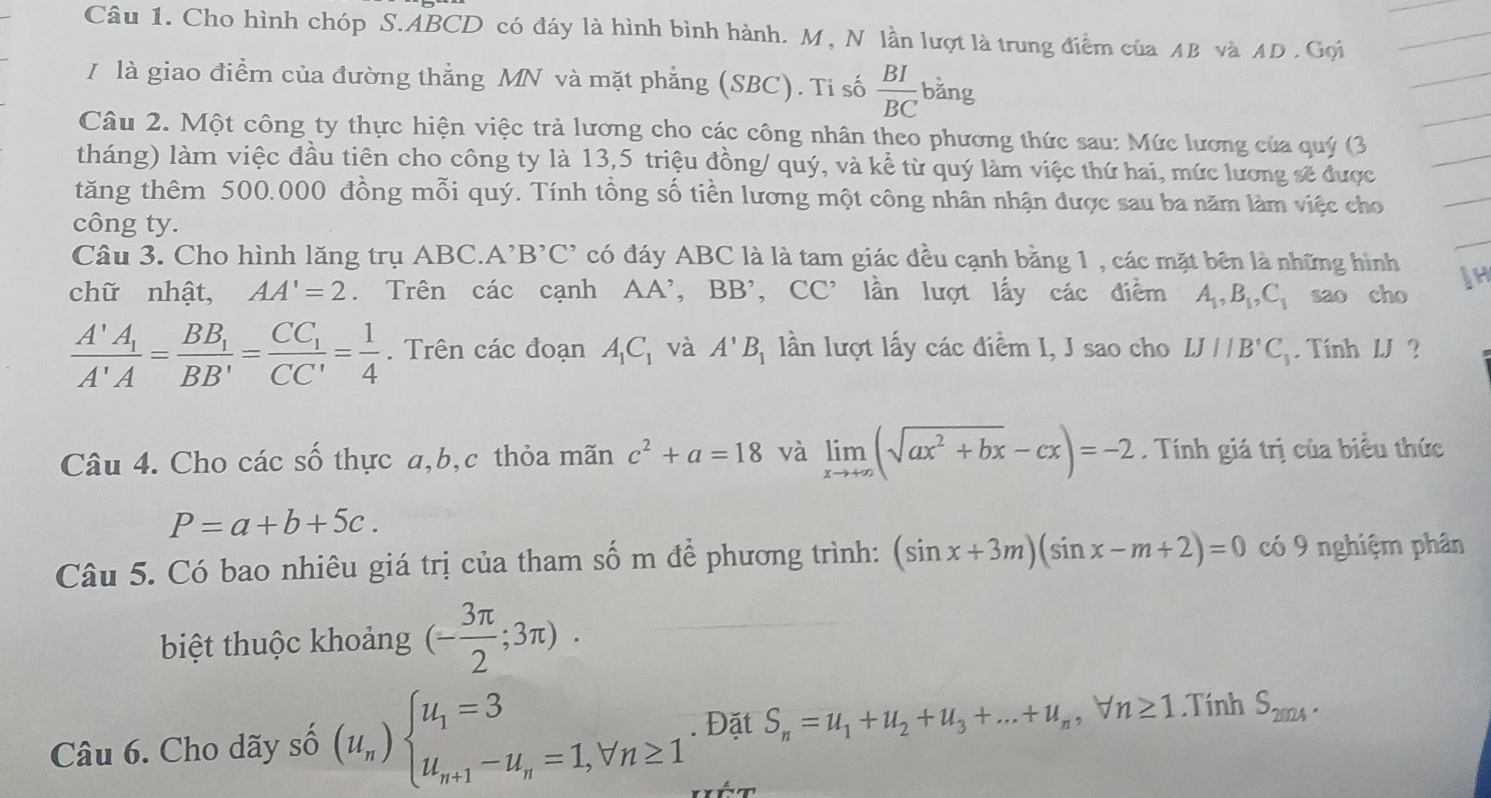 Cho hình chóp S.ABCD có đáy là hình bình hành. M , N lần lượt là trung điểm của AB và AD . Gọi
I là giao điểm của đường thẳng MN và mặt phẳng (SBC). Ti số  BI/BC  bǎng
Câu 2. Một công ty thực hiện việc trả lương cho các công nhân theo phương thức sau: Mức lương của quý (3
tháng) làm việc đầu tiên cho công ty là 13,5 triệu đồng/ quý, và kể từ quý làm việc thứ hai, mức lương sẽ được
tăng thêm 500.000 đồng mỗi quý. Tính tổng số tiền lương một công nhân nhận được sau ba năm làm việc cho
công ty.
Câu 3. Cho hình lăng trụ ABC. A^,B^,C^, có đáy ABC là là tam giác đều cạnh bằng 1 , các mặt bên là những hình
chữ nhật, AA'=2. Trên các cạnh AA' , BB', CC'' lần lượt lấy các điểm A_1,B_1,C_1 sao cho
frac A'A_1A'A=frac BB_1BB'=frac CC_1CC'= 1/4 . Trên các đoạn A_1C_1 và A'B_1 lần lượt lấy các điểm I, J sao cho IJparallel B'C_1. Tính 1J ?
Câu 4. Cho các số thực a,b,c thỏa mãn c^2+a=18 và limlimits _xto +∈fty (sqrt(ax^2+bx)-cx)=-2. Tính giá trị của biểu thức
P=a+b+5c.
Câu 5. Có bao nhiêu giá trị của tham số m để phương trình: (sin x+3m)(sin x-m+2)=0 có 9 nghiệm phân
biệt thuộc khoảng (- 3π /2 ;3π ).
Câu 6. Cho dãy số (u_n)beginarrayl u_1=3 u_n+1-u_n=1,forall n≥ 1endarray.. Đặt S_n=u_1+u_2+u_3+...+u_n, I m≥ 1.Tính S_2024.