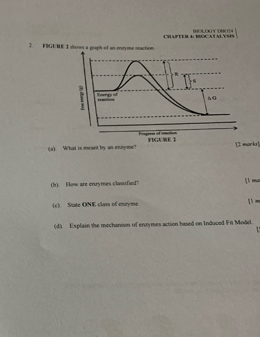 RIOLOGY DBO24 
CHAPTER 4: BIOCATALYSIS 
2. FIGURE 2 shows a graph of an enzyme reaction 
(a). What is meant by an enzyme? [2 marks] 
(b). How are enzymes classified? [l ma 
(c). State ONE class of enzyme. [ 1 m
(d). Explain the mechanism of enzymes action based on Induced Fit Model.